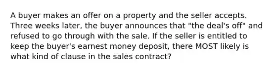 A buyer makes an offer on a property and the seller accepts. Three weeks later, the buyer announces that "the deal's off" and refused to go through with the sale. If the seller is entitled to keep the buyer's earnest money deposit, there MOST likely is what kind of clause in the sales contract?