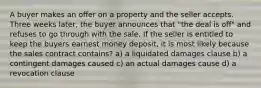 A buyer makes an offer on a property and the seller accepts. Three weeks later, the buyer announces that "the deal is off" and refuses to go through with the sale. If the seller is entitled to keep the buyers earnest money deposit, it is most likely because the sales contract contains? a) a liquidated damages clause b) a contingent damages caused c) an actual damages cause d) a revocation clause