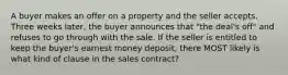 A buyer makes an offer on a property and the seller accepts. Three weeks later, the buyer announces that "the deal's off" and refuses to go through with the sale. If the seller is entitled to keep the buyer's earnest money deposit, there MOST likely is what kind of clause in the sales contract?