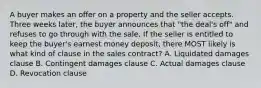 A buyer makes an offer on a property and the seller accepts. Three weeks later, the buyer announces that "the deal's off" and refuses to go through with the sale. If the seller is entitled to keep the buyer's earnest money deposit, there MOST likely is what kind of clause in the sales contract? A. Liquidated damages clause B. Contingent damages clause C. Actual damages clause D. Revocation clause