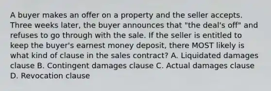 A buyer makes an offer on a property and the seller accepts. Three weeks later, the buyer announces that "the deal's off" and refuses to go through with the sale. If the seller is entitled to keep the buyer's earnest money deposit, there MOST likely is what kind of clause in the sales contract? A. Liquidated damages clause B. Contingent damages clause C. Actual damages clause D. Revocation clause