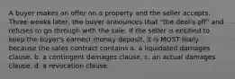 A buyer makes an offer on a property and the seller accepts. Three weeks later, the buyer announces that "the deal's off" and refuses to go through with the sale. If the seller is entitled to keep the buyer's earnest money deposit, it is MOST likely because the sales contract contains a. a liquidated damages clause. b. a contingent damages clause. c. an actual damages clause. d. a revocation clause.