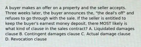 A buyer makes an offer on a property and the seller accepts. Three weeks later, the buyer announces the, "the deal's off" and refuses to go through with the sale. If the seller is entitled to keep the buyer's earnest money deposit, there MOST likely is what kind of clause in the sales contract? A. Liquidated damages clause B. Contingent damages clause C. Actual damage clause D. Revocation clause