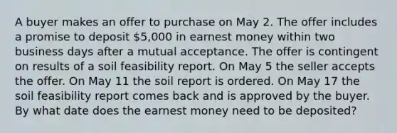 A buyer makes an offer to purchase on May 2. The offer includes a promise to deposit 5,000 in earnest money within two business days after a mutual acceptance. The offer is contingent on results of a soil feasibility report. On May 5 the seller accepts the offer. On May 11 the soil report is ordered. On May 17 the soil feasibility report comes back and is approved by the buyer. By what date does the earnest money need to be deposited?