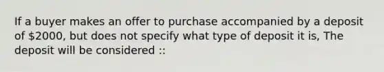 If a buyer makes an offer to purchase accompanied by a deposit of 2000, but does not specify what type of deposit it is, The deposit will be considered ::