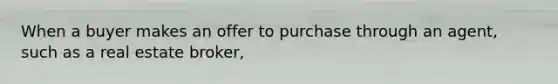 When a buyer makes an offer to purchase through an agent, such as a real estate broker,