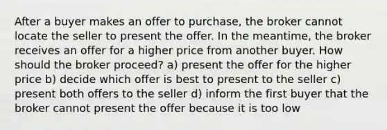 After a buyer makes an offer to purchase, the broker cannot locate the seller to present the offer. In the meantime, the broker receives an offer for a higher price from another buyer. How should the broker proceed? a) present the offer for the higher price b) decide which offer is best to present to the seller c) present both offers to the seller d) inform the first buyer that the broker cannot present the offer because it is too low