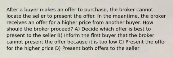 After a buyer makes an offer to purchase, the broker cannot locate the seller to present the offer. In the meantime, the broker receives an offer for a higher price from another buyer. How should the broker proceed? A) Decide which offer is best to present to the seller B) Inform the first buyer that the broker cannot present the offer because it is too low C) Present the offer for the higher price D) Present both offers to the seller