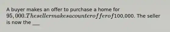 A buyer makes an offer to purchase a home for 95,000. The seller makes a counteroffer of100,000. The seller is now the ___