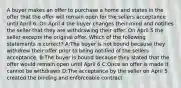 A buyer makes an offer to purchase a home and states in the offer that the offer will remain open for the sellers acceptance until April 6. On April 4 the buyer changes their mind and notifies the seller that they are withdrawing their offer. On April 5 the seller excepts the original offer. Which of the following statements is correct? A:The buyer is not bound because they withdrew their offer prior to being notified of the sellers acceptance. B:The buyer is bound because they stated that the offer would remain open until April 6 C:Once an offer is made it cannot be withdrawn D:The acceptance by the seller on April 5 created the binding and enforceable contract