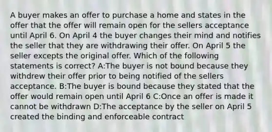 A buyer makes an offer to purchase a home and states in the offer that the offer will remain open for the sellers acceptance until April 6. On April 4 the buyer changes their mind and notifies the seller that they are withdrawing their offer. On April 5 the seller excepts the original offer. Which of the following statements is correct? A:The buyer is not bound because they withdrew their offer prior to being notified of the sellers acceptance. B:The buyer is bound because they stated that the offer would remain open until April 6 C:Once an offer is made it cannot be withdrawn D:The acceptance by the seller on April 5 created the binding and enforceable contract