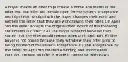 A buyer makes an offer to purchase a home and states in the offer that the offer will remain open for the seller's acceptance until April 6th. On April 4th the buyer changes their mind and notifies the seller that they are withdrawing their offer. On April 5th the seller accepts the original offer. Which of the following statements is correct? A) The buyer is bound because they stated that the offer would remain open until April 6th. B) The buyer is not bound because they withdrew their offer prior to being notified of the seller's acceptance. C) The acceptance by the seller on April 5th created a binding and enforceable contract. D)Once an offer is made it cannot be withdrawn.