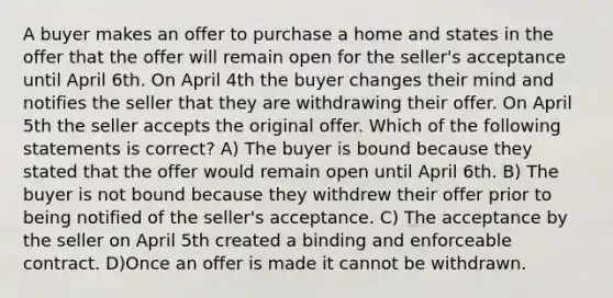 A buyer makes an offer to purchase a home and states in the offer that the offer will remain open for the seller's acceptance until April 6th. On April 4th the buyer changes their mind and notifies the seller that they are withdrawing their offer. On April 5th the seller accepts the original offer. Which of the following statements is correct? A) The buyer is bound because they stated that the offer would remain open until April 6th. B) The buyer is not bound because they withdrew their offer prior to being notified of the seller's acceptance. C) The acceptance by the seller on April 5th created a binding and enforceable contract. D)Once an offer is made it cannot be withdrawn.