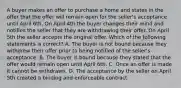 A buyer makes an offer to purchase a home and states in the offer that the offer will remain open for the seller's acceptance until April 6th. On April 4th the buyer changes their mind and notifies the seller that they are withdrawing their offer. On April 5th the seller accepts the original offer. Which of the following statements is correct? A. The buyer is not bound because they withdrew their offer prior to being notified of the seller's acceptance. B. The buyer is bound because they stated that the offer would remain open until April 6th. C. Once an offer is made it cannot be withdrawn. D. The acceptance by the seller on April 5th created a binding and enforceable contract.