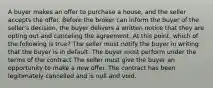 A buyer makes an offer to purchase a house, and the seller accepts the offer. Before the broker can inform the buyer of the seller's decision, the buyer delivers a written notice that they are opting out and canceling the agreement. At this point, which of the following is true? The seller must notify the buyer in writing that the buyer is in default. The buyer must perform under the terms of the contract The seller must give the buyer an opportunity to make a new offer. The contract has been legitimately cancelled and is null and void.