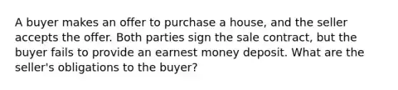 A buyer makes an offer to purchase a house, and the seller accepts the offer. Both parties sign the sale contract, but the buyer fails to provide an earnest money deposit. What are the seller's obligations to the buyer?