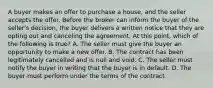 A buyer makes an offer to purchase a house, and the seller accepts the offer. Before the broker can inform the buyer of the seller's decision, the buyer delivers a written notice that they are opting out and canceling the agreement. At this point, which of the following is true? A. The seller must give the buyer an opportunity to make a new offer. B. The contract has been legitimately cancelled and is null and void. C. The seller must notify the buyer in writing that the buyer is in default. D. The buyer must perform under the terms of the contract