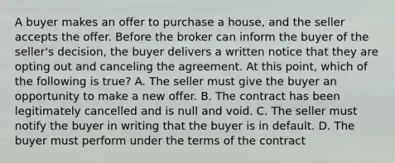 A buyer makes an offer to purchase a house, and the seller accepts the offer. Before the broker can inform the buyer of the seller's decision, the buyer delivers a written notice that they are opting out and canceling the agreement. At this point, which of the following is true? A. The seller must give the buyer an opportunity to make a new offer. B. The contract has been legitimately cancelled and is null and void. C. The seller must notify the buyer in writing that the buyer is in default. D. The buyer must perform under the terms of the contract