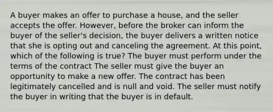 A buyer makes an offer to purchase a house, and the seller accepts the offer. However, before the broker can inform the buyer of the seller's decision, the buyer delivers a written notice that she is opting out and canceling the agreement. At this point, which of the following is true? The buyer must perform under the terms of the contract The seller must give the buyer an opportunity to make a new offer. The contract has been legitimately cancelled and is null and void. The seller must notify the buyer in writing that the buyer is in default.