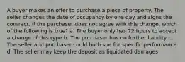 A buyer makes an offer to purchase a piece of property. The seller changes the date of occupancy by one day and signs the contract. If the purchaser does not agree with this change, which of the following is true? a. The buyer only has 72 hours to accept a change of this type b. The purchaser has no further liability c. The seller and purchaser could both sue for specific performance d. The seller may keep the deposit as liquidated damages