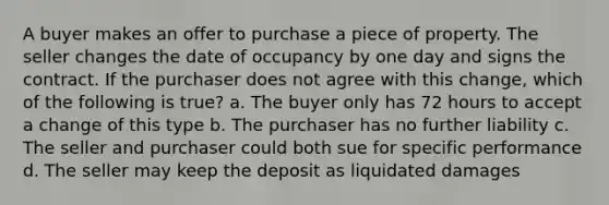 A buyer makes an offer to purchase a piece of property. The seller changes the date of occupancy by one day and signs the contract. If the purchaser does not agree with this change, which of the following is true? a. The buyer only has 72 hours to accept a change of this type b. The purchaser has no further liability c. The seller and purchaser could both sue for specific performance d. The seller may keep the deposit as liquidated damages