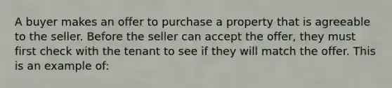 A buyer makes an offer to purchase a property that is agreeable to the seller. Before the seller can accept the offer, they must first check with the tenant to see if they will match the offer. This is an example of: