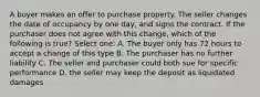 A buyer makes an offer to purchase property. The seller changes the date of occupancy by one day, and signs the contract. If the purchaser does not agree with this change, which of the following is true? Select one: A. The buyer only has 72 hours to accept a change of this type B. The purchaser has no further liability C. The seller and purchaser could both sue for specific performance D. the seller may keep the deposit as liquidated damages