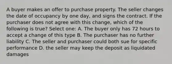 A buyer makes an offer to purchase property. The seller changes the date of occupancy by one day, and signs the contract. If the purchaser does not agree with this change, which of the following is true? Select one: A. The buyer only has 72 hours to accept a change of this type B. The purchaser has no further liability C. The seller and purchaser could both sue for specific performance D. the seller may keep the deposit as liquidated damages