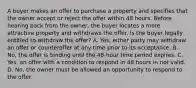 A buyer makes an offer to purchase a property and specifies that the owner accept or reject the offer within 48 hours. Before hearing back from the owner, the buyer locates a more attractive property and withdraws the offer. Is the buyer legally entitled to withdraw the offer? A. Yes, either party may withdraw an offer or counteroffer at any time prior to its acceptance. B. No, the offer is binding until the 48-hour time period expires. C. Yes, an offer with a condition to respond in 48 hours in not valid. D. No, the owner must be allowed an opportunity to respond to the offer.