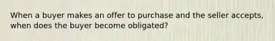 When a buyer makes an offer to purchase and the seller accepts, when does the buyer become obligated?