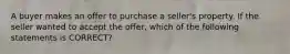 A buyer makes an offer to purchase a seller's property. If the seller wanted to accept the offer, which of the following statements is CORRECT?