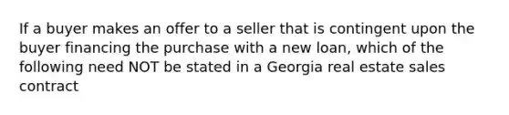 If a buyer makes an offer to a seller that is contingent upon the buyer financing the purchase with a new loan, which of the following need NOT be stated in a Georgia real estate sales contract