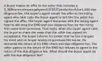 A buyer makes an offer to the seller that includes a 2,500 earnest money deposit (EMD) and a check for1,000 due diligence fee. The buyer's agent emails the offer to the listing agent who later calls the buyer agent to tell him the seller has signed the offer. The buyer agent discusses with the listing agent how he will drop the EMD and due diligence fees by the listing firm some time tomorrow. That night, when the buyer agent calls the buyer to share the news that the seller has signed his acceptance, the buyer informs his broker that he has changed his mind and no longer wishes to purchase the house. He demands the return of his EMD check and due diligence fee. The seller agrees to the return of the EMD but refuses to agree to the return of the due diligence fee. What should the buyer agent do with the due diligence fee?