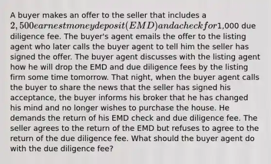 A buyer makes an offer to the seller that includes a 2,500 earnest money deposit (EMD) and a check for1,000 due diligence fee. The buyer's agent emails the offer to the listing agent who later calls the buyer agent to tell him the seller has signed the offer. The buyer agent discusses with the listing agent how he will drop the EMD and due diligence fees by the listing firm some time tomorrow. That night, when the buyer agent calls the buyer to share the news that the seller has signed his acceptance, the buyer informs his broker that he has changed his mind and no longer wishes to purchase the house. He demands the return of his EMD check and due diligence fee. The seller agrees to the return of the EMD but refuses to agree to the return of the due diligence fee. What should the buyer agent do with the due diligence fee?