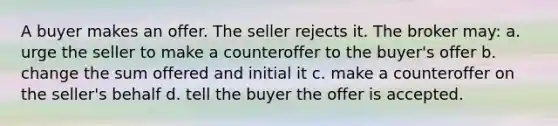 A buyer makes an offer. The seller rejects it. The broker may: a. urge the seller to make a counteroffer to the buyer's offer b. change the sum offered and initial it c. make a counteroffer on the seller's behalf d. tell the buyer the offer is accepted.