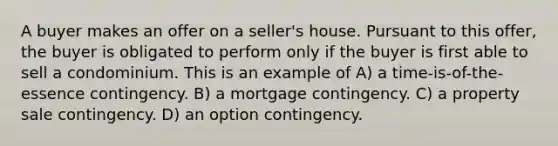 A buyer makes an offer on a seller's house. Pursuant to this offer, the buyer is obligated to perform only if the buyer is first able to sell a condominium. This is an example of A) a time-is-of-the-essence contingency. B) a mortgage contingency. C) a property sale contingency. D) an option contingency.