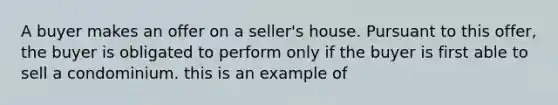 A buyer makes an offer on a seller's house. Pursuant to this offer, the buyer is obligated to perform only if the buyer is first able to sell a condominium. this is an example of