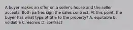 A buyer makes an offer on a seller's house and the seller accepts. Both parties sign the sales contract. At this point, the buyer has what type of title to the property? A. equitable B. voidable C. escrow D. contract