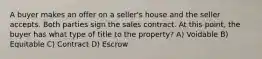 A buyer makes an offer on a seller's house and the seller accepts. Both parties sign the sales contract. At this point, the buyer has what type of title to the property? A) Voidable B) Equitable C) Contract D) Escrow