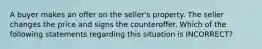 A buyer makes an offer on the seller's property. The seller changes the price and signs the counteroffer. Which of the following statements regarding this situation is INCORRECT?