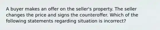 A buyer makes an offer on the seller's property. The seller changes the price and signs the counteroffer. Which of the following statements regarding situation is incorrect?