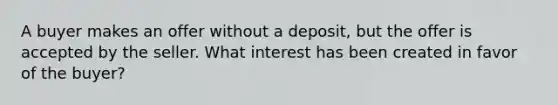 A buyer makes an offer without a deposit, but the offer is accepted by the seller. What interest has been created in favor of the buyer?