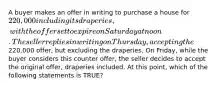 A buyer makes an offer in writing to purchase a house for 220,000 including its draperies, with the offer set to expire on Saturday at noon. The seller replies in writing on Thursday, accepting the220,000 offer, but excluding the draperies. On Friday, while the buyer considers this counter offer, the seller decides to accept the original offer, draperies included. At this point, which of the following statements is TRUE?