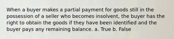 When a buyer makes a partial payment for goods still in the possession of a seller who becomes insolvent, the buyer has the right to obtain the goods if they have been identified and the buyer pays any remaining balance. a. True b. False