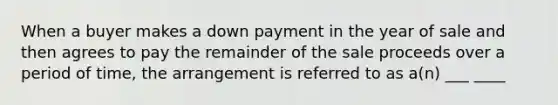 When a buyer makes a down payment in the year of sale and then agrees to pay the remainder of the sale proceeds over a period of time, the arrangement is referred to as a(n) ___ ____