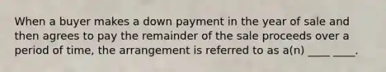 When a buyer makes a down payment in the year of sale and then agrees to pay the remainder of the sale proceeds over a period of time, the arrangement is referred to as a(n) ____ ____.