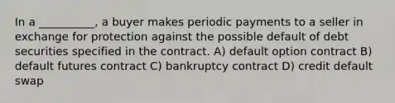 In a __________, a buyer makes periodic payments to a seller in exchange for protection against the possible default of debt securities specified in the contract. A) default option contract B) default futures contract C) bankruptcy contract D) credit default swap