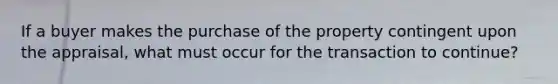 If a buyer makes the purchase of the property contingent upon the appraisal, what must occur for the transaction to continue?