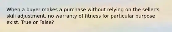 When a buyer makes a purchase without relying on the seller's skill adjustment, no warranty of fitness for particular purpose exist. True or False?