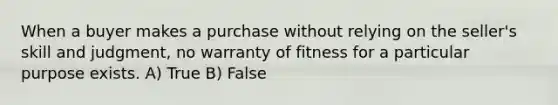 When a buyer makes a purchase without relying on the seller's skill and judgment, no warranty of fitness for a particular purpose exists. A) True B) False